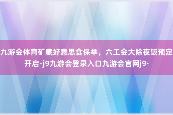 九游会体育矿藏好意思食保举，六工会大除夜饭预定开启-j9九游会登录入口九游会官网j9·