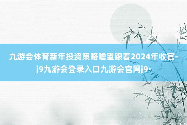 九游会体育　　新年投资策略瞻望　　跟着2024年收官-j9九游会登录入口九游会官网j9·