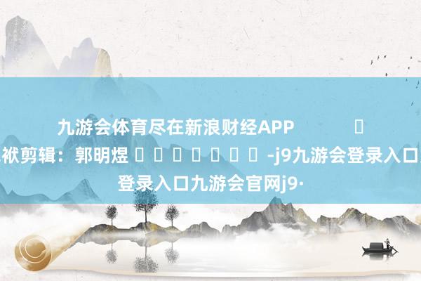 九游会体育尽在新浪财经APP            						包袱剪辑：郭明煜 							-j9九游会登录入口九游会官网j9·