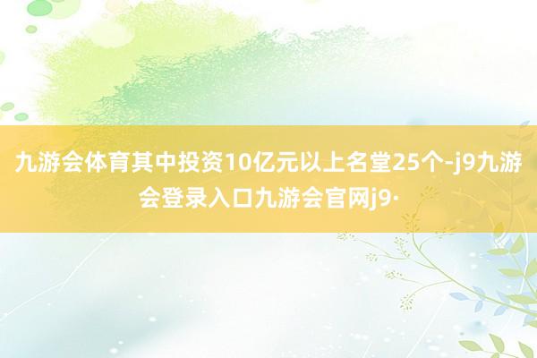 九游会体育其中投资10亿元以上名堂25个-j9九游会登录入口九游会官网j9·