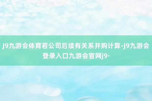 J9九游会体育若公司后续有关系并购计算-j9九游会登录入口九游会官网j9·
