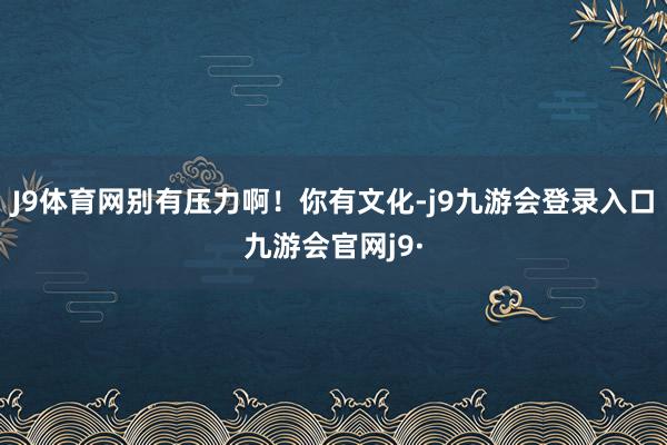 J9体育网别有压力啊!你有文化-j9九游会登录入口九游会官网j9·