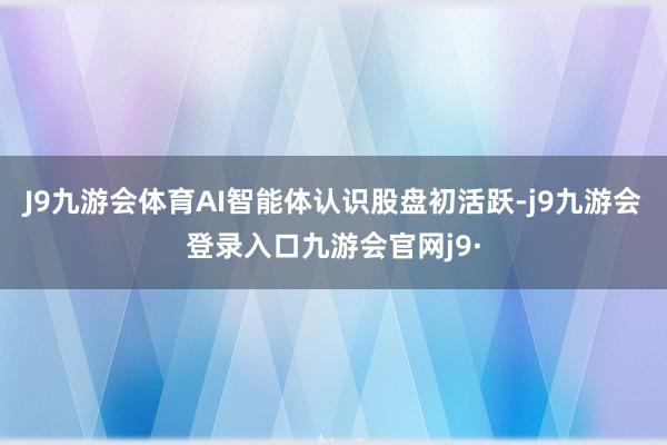 J9九游会体育AI智能体认识股盘初活跃-j9九游会登录入口九游会官网j9·