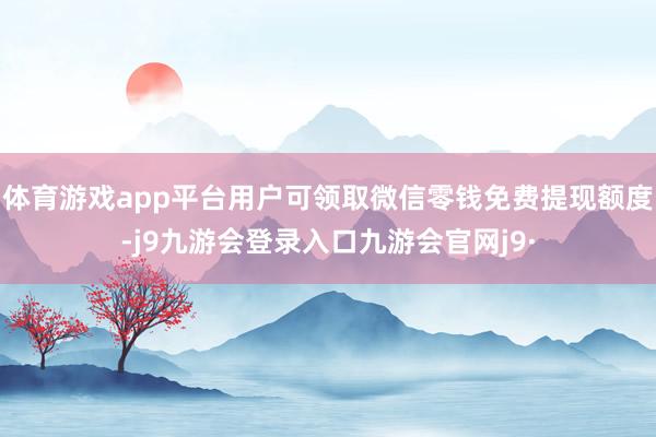体育游戏app平台用户可领取微信零钱免费提现额度-j9九游会登录入口九游会官网j9·