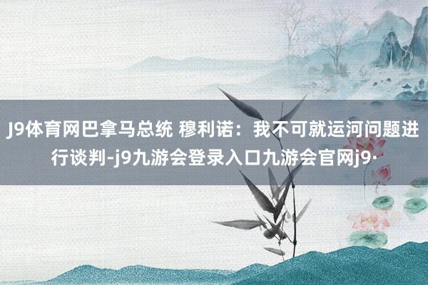 J9体育网巴拿马总统 穆利诺:我不可就运河问题进行谈判-j9九游会登录入口九游会官网j9·