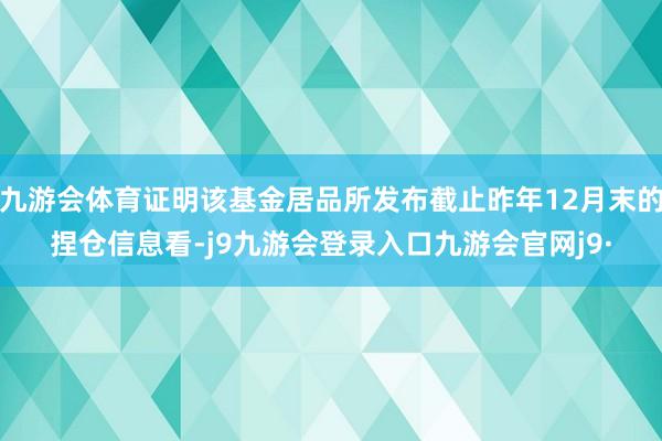 九游会体育证明该基金居品所发布截止昨年12月末的捏仓信息看-j9九游会登录入口九游会官网j9·