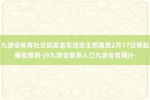 九游会体育社交部发言东说念主郭嘉昆2月17日修起痛批提到-j9九游会登录入口九游会官网j9·