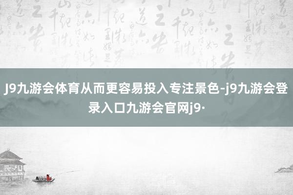 J9九游会体育从而更容易投入专注景色-j9九游会登录入口九游会官网j9·