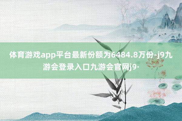 体育游戏app平台最新份额为6484.8万份-j9九游会登录入口九游会官网j9·
