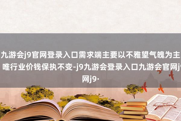 九游会j9官网登录入口需求端主要以不雅望气魄为主；唯行业价钱保执不变-j9九游会登录入口九游会官网j9·