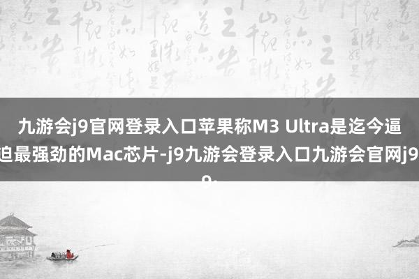 九游会j9官网登录入口苹果称M3 Ultra是迄今逼迫最强劲的Mac芯片-j9九游会登录入口九游会官网j9·