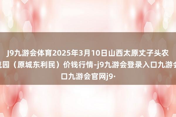 J9九游会体育2025年3月10日山西太原丈子头农产物物流园（原城东利民）价钱行情-j9九游会登录入口九游会官网j9·