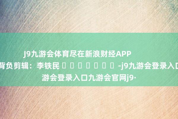 J9九游会体育尽在新浪财经APP            						背负剪辑：李铁民 							-j9九游会登录入口九游会官网j9·