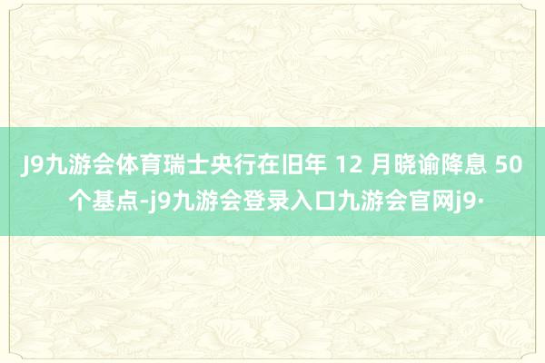 J9九游会体育瑞士央行在旧年 12 月晓谕降息 50 个基点-j9九游会登录入口九游会官网j9·