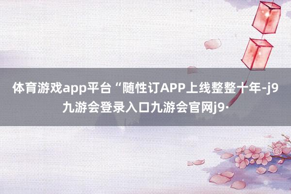 体育游戏app平台“随性订APP上线整整十年-j9九游会登录入口九游会官网j9·