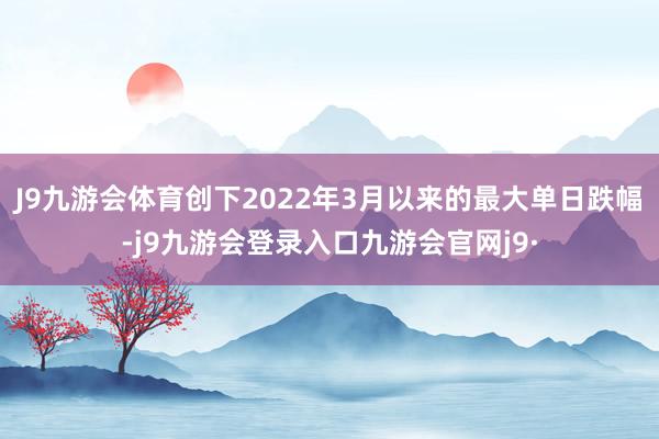 J9九游会体育创下2022年3月以来的最大单日跌幅-j9九游会登录入口九游会官网j9·