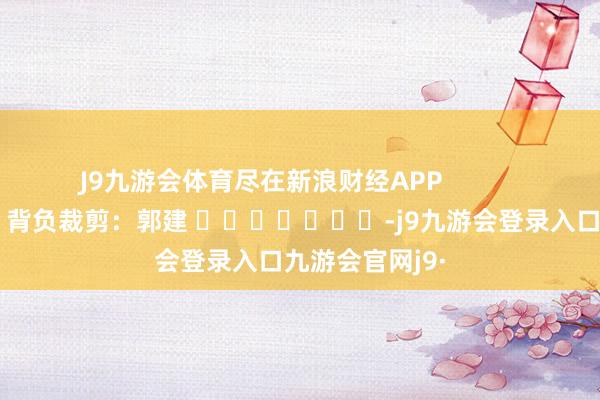 J9九游会体育尽在新浪财经APP            						背负裁剪：郭建 							-j9九游会登录入口九游会官网j9·