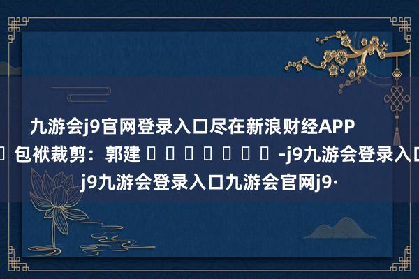 九游会j9官网登录入口尽在新浪财经APP            						包袱裁剪：郭建 							-j9九游会登录入口九游会官网j9·