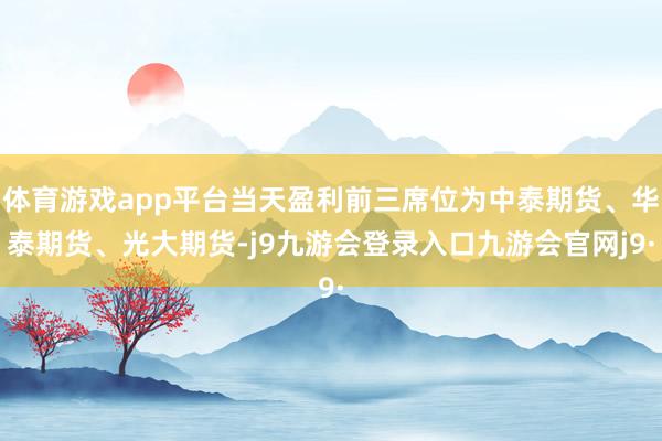 体育游戏app平台当天盈利前三席位为中泰期货、华泰期货、光大期货-j9九游会登录入口九游会官网j9·