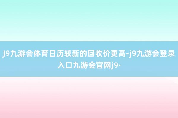 J9九游会体育日历较新的回收价更高-j9九游会登录入口九游会官网j9·