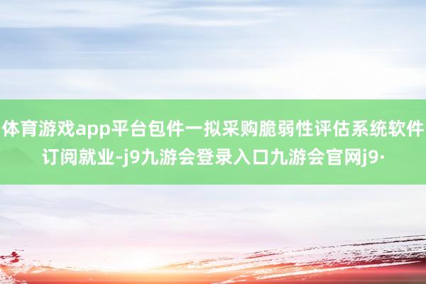 体育游戏app平台包件一拟采购脆弱性评估系统软件订阅就业-j9九游会登录入口九游会官网j9·