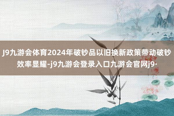 J9九游会体育2024年破钞品以旧换新政策带动破钞效率显耀-j9九游会登录入口九游会官网j9·