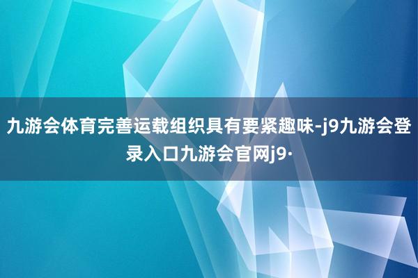 九游会体育完善运载组织具有要紧趣味-j9九游会登录入口九游会官网j9·