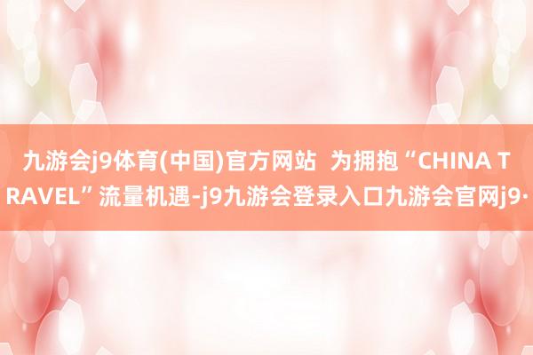 九游会j9体育(中国)官方网站 为拥抱“CHINA TRAVEL”流量机遇-j9九游会登录入口九游会官网j9·