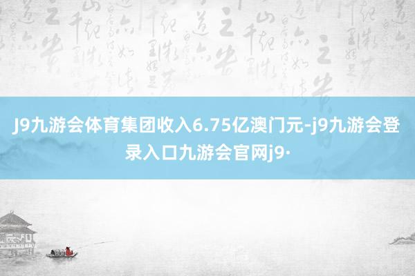 J9九游会体育集团收入6.75亿澳门元-j9九游会登录入口九游会官网j9·