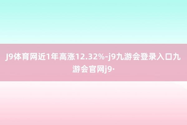J9体育网近1年高涨12.32%-j9九游会登录入口九游会官网j9·