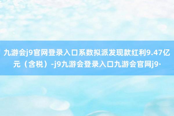 九游会j9官网登录入口系数拟派发现款红利9.47亿元（含税）-j9九游会登录入口九游会官网j9·