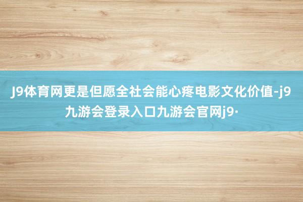 J9体育网更是但愿全社会能心疼电影文化价值-j9九游会登录入口九游会官网j9·