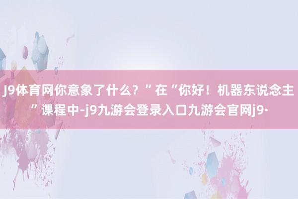 J9体育网你意象了什么？”在“你好！机器东说念主”课程中-j9九游会登录入口九游会官网j9·