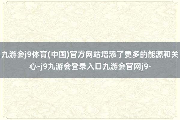 九游会j9体育(中国)官方网站增添了更多的能源和关心-j9九游会登录入口九游会官网j9·