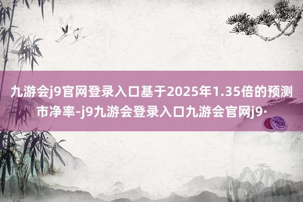 九游会j9官网登录入口基于2025年1.35倍的预测市净率-j9九游会登录入口九游会官网j9·
