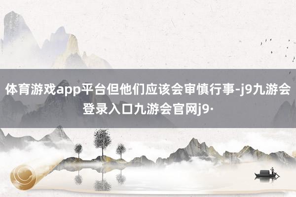 体育游戏app平台但他们应该会审慎行事-j9九游会登录入口九游会官网j9·