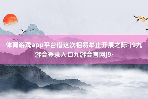 体育游戏app平台借这次相易举止开展之际-j9九游会登录入口九游会官网j9·