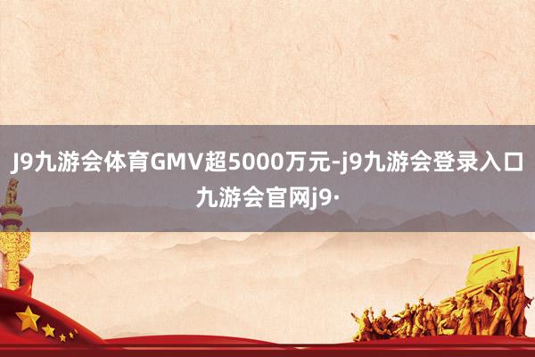 J9九游会体育GMV超5000万元-j9九游会登录入口九游会官网j9·