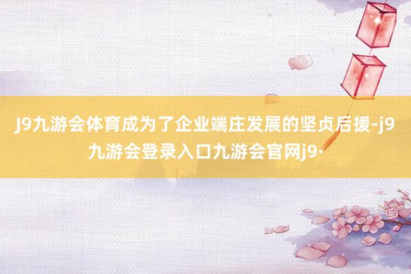 J9九游会体育成为了企业端庄发展的坚贞后援-j9九游会登录入口九游会官网j9·
