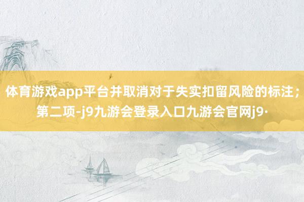 体育游戏app平台并取消对于失实扣留风险的标注；第二项-j9九游会登录入口九游会官网j9·