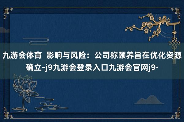 九游会体育  影响与风险：公司称颐养旨在优化资源确立-j9九游会登录入口九游会官网j9·