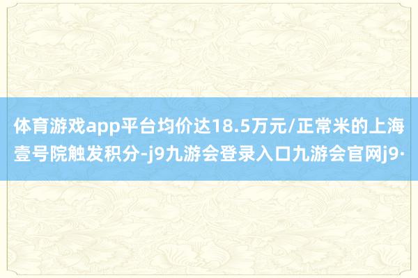 体育游戏app平台均价达18.5万元/正常米的上海壹号院触发积分-j9九游会登录入口九游会官网j9·