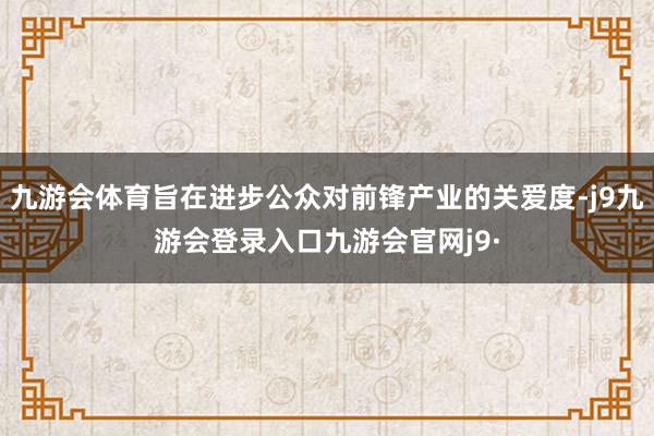 九游会体育旨在进步公众对前锋产业的关爱度-j9九游会登录入口九游会官网j9·