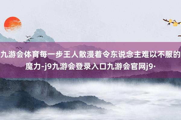 九游会体育每一步王人散漫着令东说念主难以不服的魔力-j9九游会登录入口九游会官网j9·