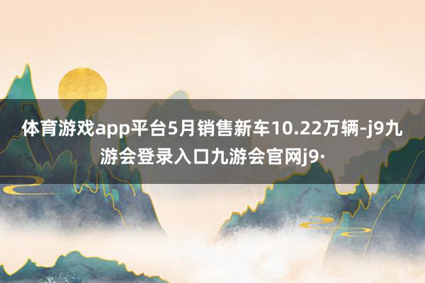 体育游戏app平台5月销售新车10.22万辆-j9九游会登录入口九游会官网j9·