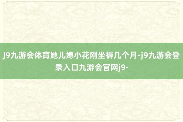 J9九游会体育她儿媳小花刚坐褥几个月-j9九游会登录入口九游会官网j9·