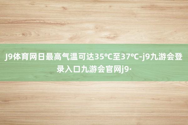 J9体育网日最高气温可达35℃至37℃-j9九游会登录入口九游会官网j9·