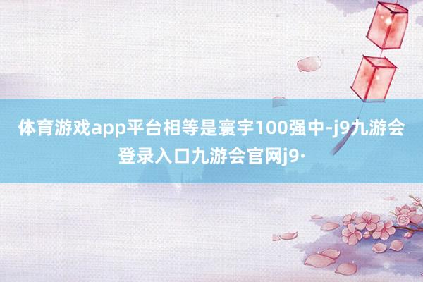 体育游戏app平台相等是寰宇100强中-j9九游会登录入口九游会官网j9·