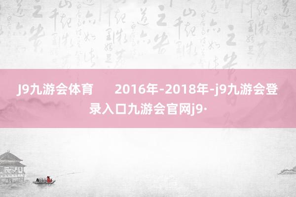 J9九游会体育      2016年-2018年-j9九游会登录入口九游会官网j9·