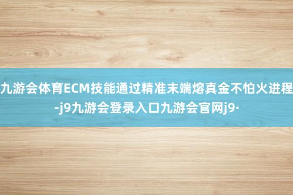 九游会体育ECM技能通过精准末端熔真金不怕火进程-j9九游会登录入口九游会官网j9·